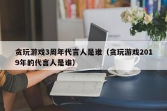 贪玩游戏3周年代言人是谁(贪玩游戏2019年的代言人是谁)
