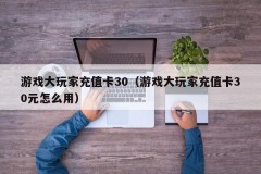 游戏大玩家充值卡30(游戏大玩家充值卡30元怎么用)