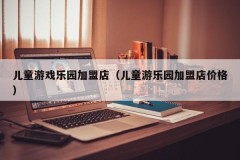 儿童游戏乐园加盟店（儿童游乐园加盟店价格）